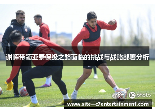 谢晖带领亚泰保级之路面临的挑战与战略部署分析