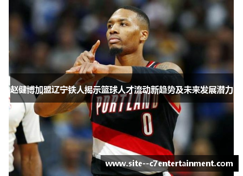 赵健博加盟辽宁铁人揭示篮球人才流动新趋势及未来发展潜力