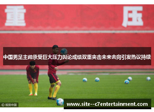 中国男足主帅承受巨大压力舆论成绩双重夹击未来去向引发热议持续