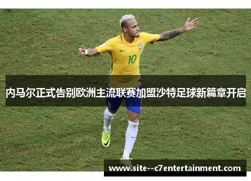 内马尔正式告别欧洲主流联赛加盟沙特足球新篇章开启