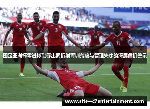 国足亚洲杯零进球耻辱出局折射青训荒废与管理失序的深层危机警示