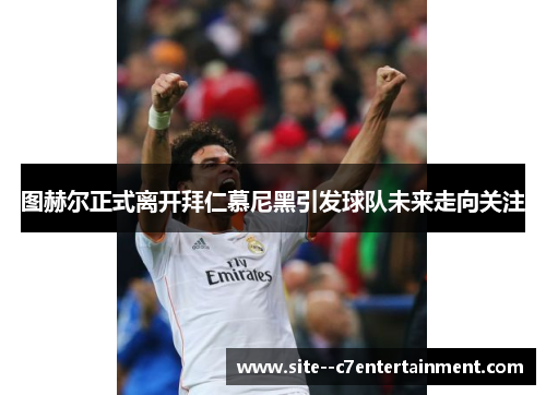 图赫尔正式离开拜仁慕尼黑引发球队未来走向关注