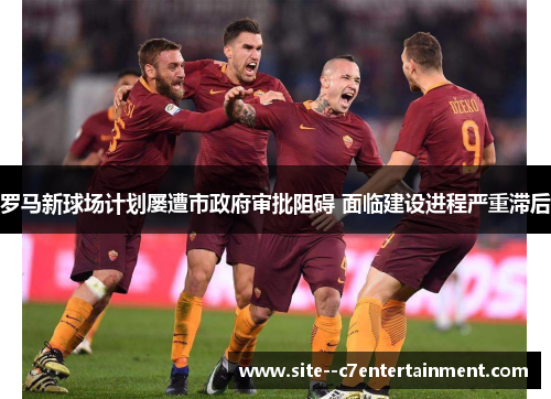 罗马新球场计划屡遭市政府审批阻碍 面临建设进程严重滞后