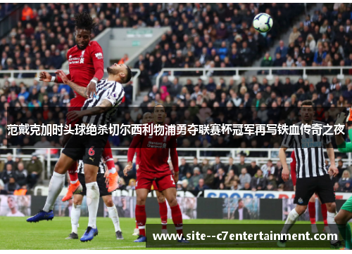 范戴克加时头球绝杀切尔西利物浦勇夺联赛杯冠军再写铁血传奇之夜