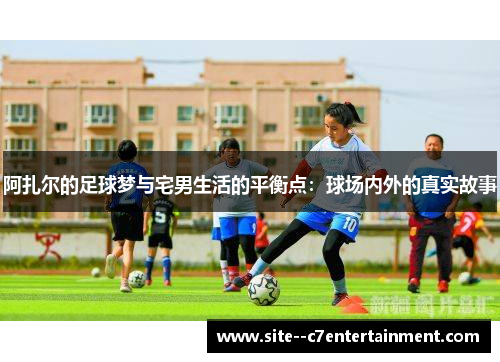 阿扎尔的足球梦与宅男生活的平衡点：球场内外的真实故事