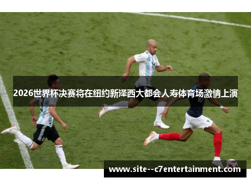 2026世界杯决赛将在纽约新泽西大都会人寿体育场激情上演